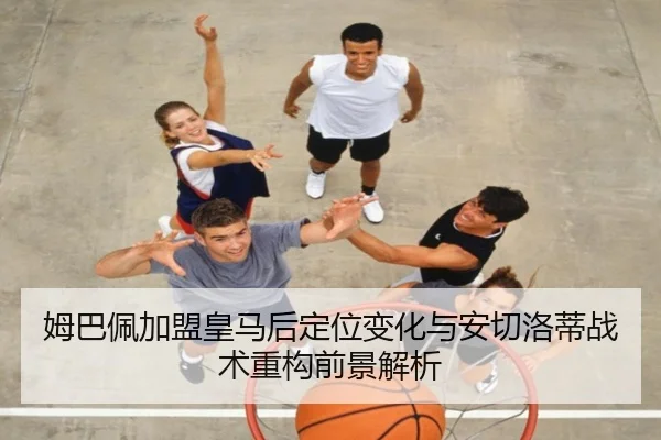 姆巴佩加盟皇马后定位变化与安切洛蒂战术重构前景解析