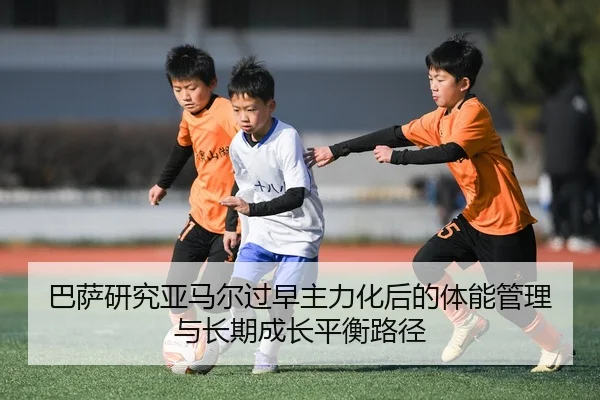 巴萨研究亚马尔过早主力化后的体能管理与长期成长平衡路径