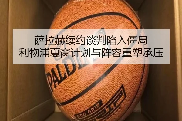 萨拉赫续约谈判陷入僵局 利物浦夏窗计划与阵容重塑承压